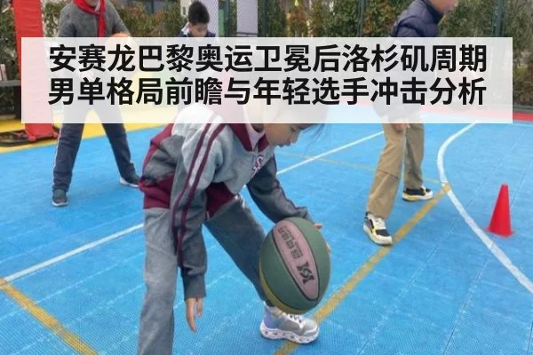 安赛龙巴黎奥运卫冕后洛杉矶周期男单格局前瞻与年轻选手冲击分析